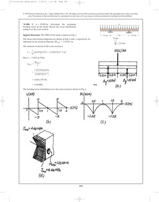 395
© 2010 Pearson Education, Inc., Upper Saddle River, NJ. All rights reserved.This material is protected under all copyright laws as they currently
exist. No portion of this material may be reproduced, in any form or by any means, without permission in writing from the publisher.
Support Reactions. The FBD of the beam is shown in Fig. a
The shear and moment diagrams are shown in Figs. b and c, respectively.As
indicated on the moment diagram, .
The moment of inertia of the cross-section is
Here, .Thus
Ans.
The bending stress distribution over the cross section is shown in Fig. d
= 4.44 MPa
= 4.444 A106
B Pa
=
1.25A103
B(0.075)
21.09375A10-6
B
smax =
Mmax c
I
c = 0.075 m
I =
1
12
(0.075)A0.153
B = 21.09375A10-6
B m4
|Mmax| = 1.25 kN # m
*6–104. If determine the maximum
bending stress in the beam. Sketch the stress distribution
acting over the cross section.
w = 10 kN>m,
0.5 m 0.5 m1 m
75 mm
150 mm
w
06 Solutions 46060_Part2 5/26/10 1:17 PM Page 395
 