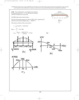 397
© 2010 Pearson Education, Inc., Upper Saddle River, NJ. All rights reserved.This material is protected under all copyright laws as they currently
exist. No portion of this material may be reproduced, in any form or by any means, without permission in writing from the publisher.
The FBD of the beam is shown in Fig. a.
The shear and moment diagrams are shown in Fig. b and c, respectively.As
indicated on the moment diagram, .
The moment of inertia of the cross-section is
Here, .Thus
Ans.smax =
Mmax c
I
=
3450(12)(7.5)
2109.375
= 147 psi
c =
15
2
= 7.5 in
I =
1
12
(7.5)A153
B = 2109.375 in4
Mmax = 3450 lb # ft
6–106. The wood beam has a rectangular cross section in
the proportion shown. If b ϭ 7.5 in., determine the absolute
maximum bending stress in the beam.
BA
3 ft3 ft3 ft
2b
b
400 lb/ft
06 Solutions 46060_Part2 5/26/10 1:17 PM Page 397
 