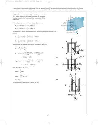 400
© 2010 Pearson Education, Inc., Upper Saddle River, NJ. All rights reserved.This material is protected under all copyright laws as they currently
exist. No portion of this material may be reproduced, in any form or by any means, without permission in writing from the publisher.
The y and z components of M are negative, Fig. a.Thus,
The moments of inertia of the cross-section about the principal centroidal y and z
axes are
By inspection, the bending stress occurs at corners A and C are
Ans.
Ans.
Here,
Ans.
The orientation of neutral axis is shown in Fig. b.
a = 65.1°
tan a =
1584
736
tan 225°
tan a =
Iz
Iy
tan u
u = 180° + 45° = 225°
= -2.01 ksi = 2.01 ksi (C)
smax = sA = -
-14.14(12)(-8)
1584
+
-14.14(12)(5)
736
= 2.01 ksi (T)
smax = sC = -
-14.14(12)(8)
1584
+
-14.14(12)( - 5)
736
s = -
Mz y
Iz
+
My z
Iy
Iz =
1
12
(10)A163
B -
1
12
(8)A143
B = 1584 in4
Iy =
1
12
(16)A103
B -
1
12
(14)A83
B = 736 in4
Mz = -20 cos 45° = -14.14 kip # ft.
My = -20 sin 45° = -14.14 kip # ft
•6–109. The beam is subjected to a bending moment of
directed as shown. Determine the maximum
bending stress in the beam and the orientation of the
neutral axis.
M = 20 kip # ft
16 in.
10 in.
8 in.
14 in.
y
z
M
B
C
A D
45Њ
06 Solutions 46060_Part2 5/26/10 1:17 PM Page 400
 