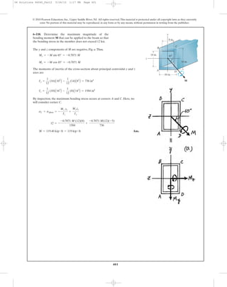 401
© 2010 Pearson Education, Inc., Upper Saddle River, NJ. All rights reserved.This material is protected under all copyright laws as they currently
exist. No portion of this material may be reproduced, in any form or by any means, without permission in writing from the publisher.
The y and z components of M are negative, Fig. a.Thus,
The moments of inertia of the cross-section about principal centroidal y and z
axes are
By inspection, the maximum bending stress occurs at corners A and C. Here, we
will consider corner C.
Ans.M = 119.40 kip # ft = 119 kip # ft
12 = -
-0.7071 M (12)(8)
1584
+
-0.7071 M(12)(-5)
736
sC = sallow = -
Mz yc
Iz
+
Myzc
Iy
Iz =
1
12
(10)A163
B -
1
12
(8)A143
B = 1584 in4
Iy =
1
12
(16)A103
B -
1
12
(14)A83
B = 736 in4
Mz = -M cos 45° = -0.7071 M
My = -M sin 45° = -0.7071 M
6–110. Determine the maximum magnitude of the
bending moment M that can be applied to the beam so that
the bending stress in the member does not exceed 12 ksi.
16 in.
10 in.
8 in.
14 in.
y
z
M
B
C
A D
45Њ
06 Solutions 46060_Part2 5/26/10 1:17 PM Page 401
 