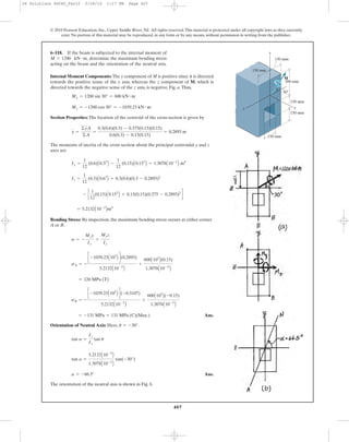 407
© 2010 Pearson Education, Inc., Upper Saddle River, NJ. All rights reserved.This material is protected under all copyright laws as they currently
exist. No portion of this material may be reproduced, in any form or by any means, without permission in writing from the publisher.
Internal Moment Components: The y component of M is positive since it is directed
towards the positive sense of the y axis, whereas the z component of M, which is
directed towards the negative sense of the z axis, is negative, Fig. a.Thus,
Section Properties: The location of the centroid of the cross-section is given by
The moments of inertia of the cross section about the principal centroidal y and z
axes are
Bending Stress: By inspection, the maximum bending stress occurs at either corner
A or B.
Ans.
Orientation of Neutral Axis: Here, .
Ans.
The orientation of the neutral axis is shown in Fig. b.
a = -66.5°
tan a =
5.2132A10-3
B
1.3078A10-3
B
tan(-30°)
tan a =
Iz
Iy
tan u
u = -30°
= -131 MPa = 131 MPa (C)(Max.)
sB = -
c -1039.23A103
B d(-0.3107)
5.2132A10-3
B
+
600A103
B(-0.15)
1.3078A10-3
B
= 126 MPa (T)
sA = -
c -1039.23A103
B d(0.2893)
5.2132A10-3
B
+
600A103
B(0.15)
1.3078A10-3
B
s = -
Mzy
Iz
+
Myz
Iy
= 5.2132A10-3
Bm4
- c
1
12
(0.15)A0.153
B + 0.15(0.15)(0.375 - 0.2893)2
d
Iz =
1
12
(0.3)A0.63
B + 0.3(0.6)(0.3 - 0.2893)2
Iy =
1
12
(0.6)A0.33
B -
1
12
(0.15)A0.153
B = 1.3078A10-3
B m4
y =
©yA
©A
=
0.3(0.6)(0.3) - 0.375(0.15)(0.15)
0.6(0.3) - 0.15(0.15)
= 0.2893 m
Mz = -1200 cos 30° = -1039.23 kN # m
My = 1200 sin 30° = 600 kN # m
6–118. If the beam is subjected to the internal moment of
determine the maximum bending stress
acting on the beam and the orientation of the neutral axis.
M = 1200 kN # m,
150 mm
150 mm
150 mm
150 mm
300 mm
150 mm
y
xz
M
30Њ
06 Solutions 46060_Part2 5/26/10 1:17 PM Page 407
 