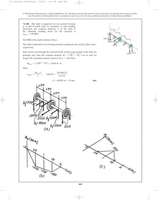 409
© 2010 Pearson Education, Inc., Upper Saddle River, NJ. All rights reserved.This material is protected under all copyright laws as they currently
exist. No portion of this material may be reproduced, in any form or by any means, without permission in writing from the publisher.
The FBD of the shaft is shown in Fig. a.
The shaft is subjected to two bending moment components Mz and My, Figs. b and c,
respectively.
Since all the axes through the centroid of the circular cross-section of the shaft are
principal axes, then the resultant moment can be used for
design.The maximum moment occurs at .Then,
Then,
Ans.d = 0.02501 m = 25 mm
sallow =
Mmax C
I
; 150(106
) =
230.49(d>2)
p
4 (d>2)4
Mmax = 21502
+ 1752
= 230.49 N # m
D (x = 1m)
M = 2My
2
+ Mz
2
*6–120. The shaft is supported on two journal bearings
at A and B which offer no resistance to axial loading.
Determine the required diameter d of the shaft if
the allowable bending stress for the material is
sallow = 150 MPa.
300 N
300 N
150 N150 N
200 N
200 N 0.5 m
0.5 m
0.5 m
0.5 m
A
D
E
C
z
x
B
y
06 Solutions 46060_Part2 5/26/10 1:17 PM Page 409
 