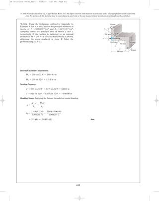 412
© 2010 Pearson Education, Inc., Upper Saddle River, NJ. All rights reserved.This material is protected under all copyright laws as they currently
exist. No portion of this material may be reproduced, in any form or by any means, without permission in writing from the publisher.
Internal Moment Components:
Section Property:
Bending Stress: Applying the flexure formula for biaxial bending
Ans.= 293 kPa = 293 kPa (T)
sB =
135.8(0.2210)
0.471(10-3
)
-
209.9(-0.06546)
0.060(10-3
)
s =
Mz¿y¿
Iz¿
+
My¿z¿
Iy¿
z¿ = 0.15 sin 32.9° - 0.175 cos 32.9° = -0.06546 m
y¿ = 0.15 cos 32.9° + 0.175 sin 32.9° = 0.2210 m
Mz¿ = 250 sin 32.9° = 135.8 N # m
My¿ = 250 cos 32.9° = 209.9 N # m
*6–124. Using the techniques outlined in Appendix A,
Example A.5 or A.6, the Z section has principal moments of
inertia of and
computed about the principal axes of inertia y and z,
respectively. If the section is subjected to an internal
moment of directed horizontally as shown,
determine the stress produced at point B. Solve the
problem using Eq. 6–17.
M = 250 N # m
Iz = 0.471110-3
2 m4
,Iy = 0.060110-3
2 m4
200 mm
50 mm
50 mm
300 mm
z¿
z
250 Nиm
y
y¿
A
32.9Њ
50 mm
200 mm
B
06 Solutions 46060_Part2 5/26/10 1:17 PM Page 412
 