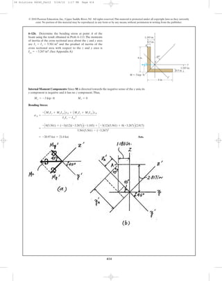414
© 2010 Pearson Education, Inc., Upper Saddle River, NJ. All rights reserved.This material is protected under all copyright laws as they currently
exist. No portion of this material may be reproduced, in any form or by any means, without permission in writing from the publisher.
Internal Moment Components: Since M is directed towards the negative sense of the y axis, its
y component is negative and it has no z component.Thus,
Bending Stress:
Ans.= -20.97 ksi = 21.0 ksi
=
- C0(5.561) + (-3)(12)(-3.267)D(-1.183) + C -3(12)(5.561) + 0(-3.267)D(2.817)
5.561(5.561) - (-3.267)2
sA =
- AMzIy + MyIyzByA + AMyIz + MzIyzBzA
IyIz - Iyz
2
My = -3 kip # ft Mz = 0
6–126. Determine the bending stress at point A of the
beam using the result obtained in Prob. 6–113. The moments
of inertia of the cross sectional area about the z and y axes
are and the product of inertia of the
cross sectional area with respect to the z and y axes is
Iyz ϭ Ϫ3.267 in4. (See Appendix A)
Iz = Iy = 5.561 in4
4 in.
4 in.
0.5 in.
0.5 in.
1.183 in.
1.183 in.
A
C
z
z¿
y
y′
45Њ
M ϭ 3 kip и ft
06 Solutions 46060_Part2 5/26/10 1:17 PM Page 414
 