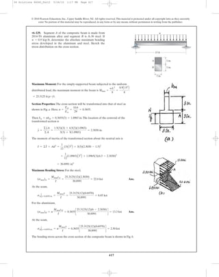 417
© 2010 Pearson Education, Inc., Upper Saddle River, NJ. All rights reserved.This material is protected under all copyright laws as they currently
exist. No portion of this material may be reproduced, in any form or by any means, without permission in writing from the publisher.
Maximum Moment: For the simply-supported beam subjected to the uniform
distributed load, the maximum moment in the beam is
.
Section Properties: The cross section will be transformed into that of steel as
shown in Fig. a. Here, .
Then .The location of the centroid of the
transformed section is
The moment of inertia of the transformed section about the neutral axis is
Maximum Bending Stress: For the steel,
Ans.
At the seam,
For the aluminium,
Ans.
At the seam,
The bending stress across the cross section of the composite beam is shown in Fig. b.
salΗy=0.6970 in. = n
Mmaxy
I
= 0.3655c
25.3125(12)(0.6970)
30.8991
d = 2.50 ksi
(smax)al = n
Mmaxcal
I
= 0.3655c
25.3125(12)(6 - 2.3030)
30.8991
d = 13.3 ksi
sstΗy=0.6970 in. =
Mmaxy
I
=
25.3125(12)(0.6970)
30.8991
= 6.85 ksi
(smax)st =
Mmaxcst
I
=
25.3125(12)(2.3030)
30.8991
= 22.6 ksi
= 30.8991 in4
+
1
12
(1.0965)A33
B + 1.0965(3)(4.5 - 2.3030)2
I = ©I + Ad2
=
1
12
(3)A33
B + 3(3)(2.3030 - 1.5)2
y =
©yA
©A
=
1.5(3)(3) + 4.5(3)(1.0965)
3(3) + 3(1.0965)
= 2.3030 in.
bst = nbal = 0.3655(3) = 1.0965 in
n =
Eal
Est
=
10.6
29
= 0.3655
= 25.3125 kip # ft
Mmax =
wL2
8
=
0.9A152
B
8
•6–129. Segment A of the composite beam is made from
2014-T6 aluminum alloy and segment B is A-36 steel. If
, determine the absolute maximum bending
stress developed in the aluminum and steel. Sketch the
stress distribution on the cross section.
w = 0.9 kip>ft
w
A
B
15 ft
3 in.
3 in.
3 in.
06 Solutions 46060_Part2 5/26/10 1:17 PM Page 417
 