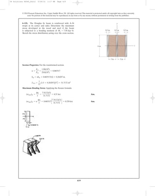 419
© 2010 Pearson Education, Inc., Upper Saddle River, NJ. All rights reserved.This material is protected under all copyright laws as they currently
exist. No portion of this material may be reproduced, in any form or by any means, without permission in writing from the publisher.
Section Properties: For the transformed section.
Maximum Bending Stress: Applying the flexure formula
Ans.
Ans.(smax)w = n
Mc
I
= 0.065517c
7.5(12)(3)
31.7172
d = 0.558 ksi
(smax)st =
Mc
I
=
7.5(12)(3)
31.7172
= 8.51 ksi
INA =
1
12
(1.5 + 0.26207)A63
B = 31.7172 in4
bst = nbw = 0.065517(4) = 0.26207 in.
n =
Ew
Est
=
1.90(103
)
29.0(103
)
= 0.065517
6–131. The Douglas fir beam is reinforced with A-36
straps at its center and sides. Determine the maximum
stress developed in the wood and steel if the beam
is subjected to a bending moment of .
Sketch the stress distribution acting over the cross section.
Mz = 7.50 kip # ft
y
z6 in.
0.5 in. 0.5 in.
2 in. 2 in.
0.5 in.
06 Solutions 46060_Part2 5/26/10 1:17 PM Page 419
 
