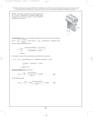 424
© 2010 Pearson Education, Inc., Upper Saddle River, NJ. All rights reserved.This material is protected under all copyright laws as they currently
exist. No portion of this material may be reproduced, in any form or by any means, without permission in writing from the publisher.
Section Properties: The cross section will be transformed into that of steel as shown in Fig. a.
Here, . Thus, . The
location of the transformed section is
The moment of inertia of the transformed section about the neutral axis is
Maximum Bending Stress: For the steel,
Ans.
For the aluminum alloy,
Ans.(smax)al = n
Mcal
I
= 0.3655 C
45A103
B(0.1882)
18.08A10-6
B
S = 171 MPa
(smax)st =
Mcst
I
=
45A103
B(0.06185)
18.08A10-6
B
= 154 MPa
= 18.08A10-6
B m4
+
1
4
pA0.054
B + pA0.052
B(0.2 - 0.1882)2
I = ©I + Ad2
=
1
12
(0.0054825)A0.153
B + 0.0054825(0.15)(0.1882 - 0.075)2
= 0.1882 m
y =
©yA
©A
=
0.075(0.15)(0.0054825) + 0.2cpA0.052
B d
0.15(0.0054825) + pA0.052
B
bst = nbal = 0.3655(0.015) = 0.0054825 mn =
Eal
Est
=
73.1A109
B
200A109
B
= 0.3655
•6–137. If the beam is subjected to an internal moment of
, determine the maximum bending stress
developed in the A-36 steel section A and the 2014-T6
aluminum alloy section B.
M = 45 kN # m
M
150 mm
15 mm
B
A
50 mm
06 Solutions 46060_Part2 5/26/10 1:17 PM Page 424
 