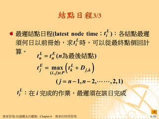 結點日程3/3

     最遲結點日程(latest node time；t iL )：各結點最遲
                       L
     須何日以前冊始，求 t i 時，可以從最終點倒回計
     算。
        t n  t n ( n為最後結點 )
          L     E


                 j
                           L
                     ( i , j )P
                                   
               t E  max t k  D j ,k   
                         ( j  n  1, n  2, , 2,1)
      t iL：在 i 完成的作業，最遲須在該日完成


專案管理-知識體系的觀點 Chapter 6   專案的時間管理                        6-30
 