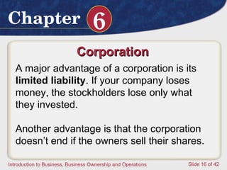 Corporation  A major advantage of a corporation is its  limited liability .  If your company loses money, the stockholders lose only what they invested.  Another advantage is that the corporation doesn’t end if the owners sell their shares.  