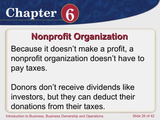 Nonprofit Organization  Because it doesn’t make a profit, a nonprofit organization doesn’t have to pay taxes.  Donors don’t receive dividends like investors, but they can deduct their donations from their taxes. 