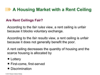 Are Rent Ceilings Fair? According to the  fair rules  view, a rent ceiling is unfair because it blocks voluntary exchange. According to the  fair results  view, a rent ceiling is unfair because it does not generally benefit the poor. A rent ceiling decreases the quantity of housing and the scarce housing is allocated by Lottery First-come, first-served Discrimination A Housing Market with a Rent Ceiling 