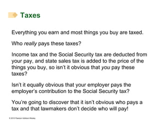 Taxes Everything you earn and most things you buy are taxed. Who  really  pays these taxes? Income tax and the Social Security tax are deducted from your pay, and state sales tax is added to the price of the things you buy, so isn’t it obvious that  you  pay these taxes? Isn’t it equally obvious that your employer pays the employer’s contribution to the Social Security tax? You’re going to discover that it isn’t obvious who pays a tax and that lawmakers don’t decide who will pay! 