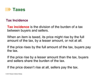 Tax Incidence Tax incidence  is the division of the burden of a tax between buyers and sellers. When an item is taxed, its price might rise by the full amount of the tax, by a lesser amount, or not at all. If the price rises by the full amount of the tax, buyers pay the tax. If the price rise by a lesser amount than the tax, buyers and sellers share the burden of the tax. If the price doesn’t rise at all, sellers pay the tax. Taxes 