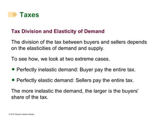 Tax Division and Elasticity of Demand The division of the tax between buyers and sellers depends on the elasticities of demand and supply. To see how, we look at two extreme cases. Perfectly inelastic demand: Buyer pay the entire tax. Perfectly elastic demand: Sellers pay the entire tax. The more inelastic the demand, the larger is the buyers’ share of the tax. Taxes 