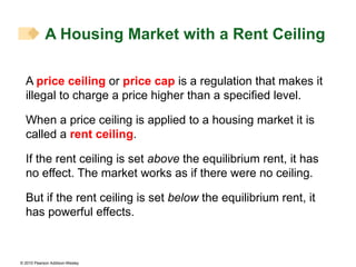 A  price ceiling  or  price cap  is a regulation that makes it illegal to charge a price higher than a specified level. When a price ceiling is applied to a housing market it is called a  rent ceiling . If the rent ceiling is set  above  the equilibrium rent, it has no effect. The market works as if there were no ceiling. But if the rent ceiling is set  below  the equilibrium rent, it has powerful effects. A Housing Market with a Rent Ceiling 