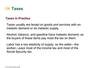 Taxes in Practice Taxes usually are levied on goods and services with an inelastic demand or an inelastic supply. Alcohol, tobacco, and gasoline have inelastic demand, so the buyers of these items pay most the tax on them. Labor has a low elasticity of supply, so the seller—the worker—pays most of the income tax and most of the Social Security tax. Taxes 