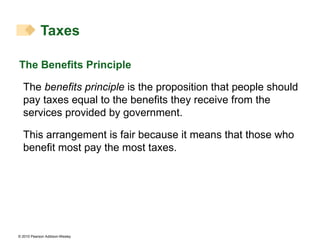 The Benefits Principle The  benefits principle  is the proposition that people should pay taxes equal to the benefits they receive from the services provided by government.  This arrangement is fair because it means that those who benefit most pay the most taxes. Taxes 