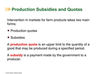 Intervention in markets for farm products takes two main forms: Production quotas Subsidies A  production quota  is an upper limit to the quantity of a good that may be produced during a specified period.  A  subsidy  is a payment made by the government to a producer. Production Subsidies and Quotas 