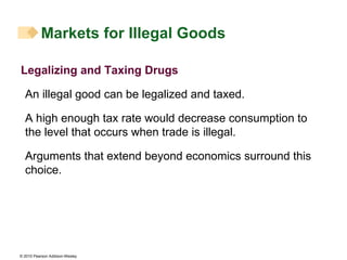 Legalizing and Taxing Drugs An illegal good can be legalized and taxed. A high enough tax rate would decrease consumption to the level that occurs when trade is illegal. Arguments that extend beyond economics surround this choice. Markets for Illegal Goods 