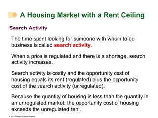 Search Activity The time spent looking for someone with whom to do business is called  search activity . When a price is regulated and there is a shortage, search activity increases. Search activity is costly and the opportunity cost of housing equals its rent (regulated) plus the opportunity cost of the search activity (unregulated). Because the quantity of housing is less than the quantity in an unregulated market, the opportunity cost of housing exceeds the unregulated rent. A Housing Market with a Rent Ceiling 