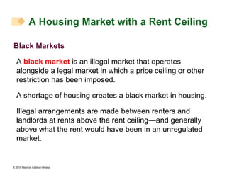 Black Markets A  black market  is an illegal market that operates alongside a legal market in which a price ceiling or other restriction has been imposed. A shortage of housing creates a black market in housing. Illegal arrangements are made between renters and landlords at rents above the rent ceiling—and generally above what the rent would have been in an unregulated market. A Housing Market with a Rent Ceiling 
