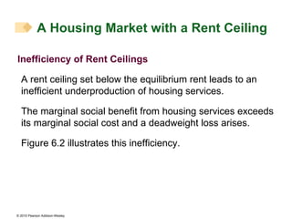 Inefficiency of Rent Ceilings A rent ceiling set below the equilibrium rent leads to an inefficient underproduction of housing services. The marginal social benefit from housing services exceeds its marginal social cost and a deadweight loss arises. Figure 6.2 illustrates this inefficiency. A Housing Market with a Rent Ceiling 
