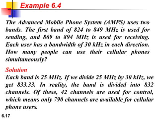 The Advanced Mobile Phone System (AMPS) uses two bands. The first band of 824 to 849 MHz is used for sending, and 869 to 894 MHz is used for receiving. Each user has a bandwidth of 30 kHz in each direction. How many people can use their cellular phones simultaneously? Solution Each band is 25 MHz. If we divide 25 MHz by 30 kHz, we get 833.33. In reality, the band is divided into 832 channels. Of these, 42 channels are used for control, which means only 790 channels are available for cellular phone users.  Example 6.4 
