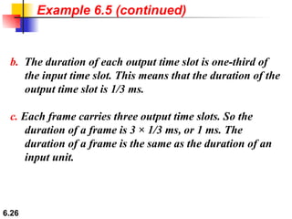 b.   The duration of each output time slot is one-third of the input time slot. This means that the duration of the output time slot is 1/3 ms. c.  Each frame carries three output time slots. So the duration of a frame is 3 × 1/3 ms, or 1 ms. The duration of a frame is the same as the duration of an input unit. Example 6.5 (continued) 