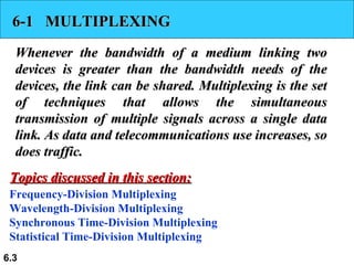 6-1  MULTIPLEXING Whenever the bandwidth of a medium linking two devices is greater than the bandwidth needs of the devices, the link can be shared. Multiplexing is the set of techniques that allows the simultaneous transmission of multiple signals across a single data link. As data and telecommunications use increases, so does traffic. Frequency-Division Multiplexing Wavelength-Division Multiplexing Synchronous Time-Division Multiplexing Statistical Time-Division Multiplexing Topics discussed in this section: 