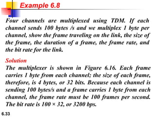 Four channels are multiplexed using TDM. If each channel sends 100 bytes /s and we multiplex 1 byte per channel, show the frame traveling on the link, the size of the frame, the duration of a frame, the frame rate, and the bit rate for the link. Solution The multiplexer is shown in Figure 6.16. Each frame carries 1 byte from each channel; the size of each frame, therefore, is 4 bytes, or 32 bits. Because each channel is sending 100 bytes/s and a frame carries 1 byte from each channel, the frame rate must be 100 frames per second. The bit rate is 100 × 32, or 3200 bps.  Example 6.8 