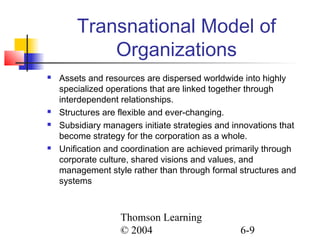 Thomson Learning
© 2004 6-9
Transnational Model of
Organizations
 Assets and resources are dispersed worldwide into highly
specialized operations that are linked together through
interdependent relationships.
 Structures are flexible and ever-changing.
 Subsidiary managers initiate strategies and innovations that
become strategy for the corporation as a whole.
 Unification and coordination are achieved primarily through
corporate culture, shared visions and values, and
management style rather than through formal structures and
systems
 