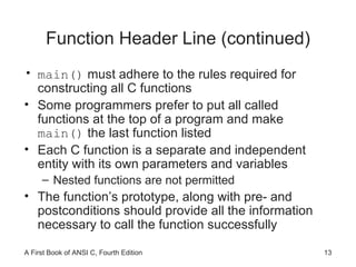 Function Header Line (continued) main()  must adhere to the rules required for constructing all C functions Some programmers prefer to put all called functions at the top of a program and make  main()  the last function listed Each C function is a separate and independent entity with its own parameters and variables Nested functions are not permitted The function’s prototype, along with pre- and postconditions should provide all the information necessary to call the function successfully 