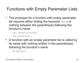 Functions with Empty Parameter Lists The prototype for a function with empty parameter list requires either writing the keyword  void  or nothing between the parentheses following the function’s name int display(void); int display(); A function with an empty parameter list is called by its name with nothing written in the parentheses following the function’s name display(); 