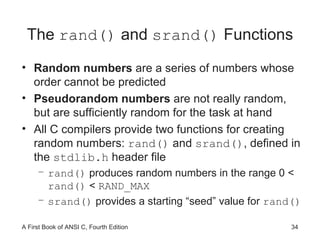 The  rand()  and  srand()  Functions Random numbers  are a series of numbers whose order cannot be predicted Pseudorandom numbers  are not really random, but are sufficiently random for the task at hand All C compilers provide two functions for creating random numbers:  rand()  and  srand() , defined in the  stdlib.h  header file rand()  produces random numbers in the range 0 <  rand()  <  RAND_MAX srand()  provides a starting “seed” value for  rand() 