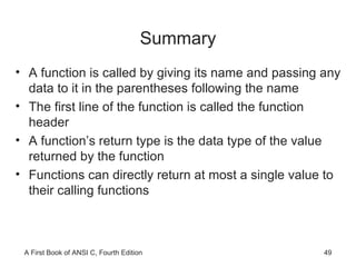 Summary A function is called by giving its name and passing any data to it in the parentheses following the name The first line of the function is called the function header A function’s return type is the data type of the value returned by the function Functions can directly return at most a single value to their calling functions 