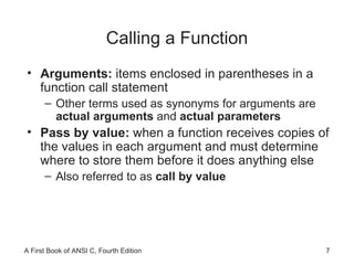 Calling a Function Arguments:  items enclosed in parentheses in a function call statement Other terms used as synonyms for arguments are  actual arguments  and  actual parameters Pass by value:  when a function receives copies of the values in each argument and must determine where to store them before it does anything else Also referred to as  call by value 