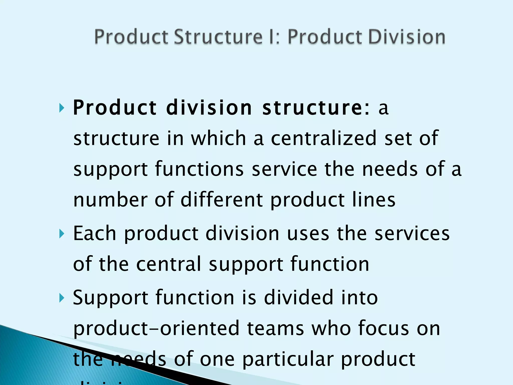 Product division structure:  a structure in which a centralized set of support functions service the needs of a number of different product lines Each product division uses the services of the central support function Support function is divided into product-oriented teams who focus on the needs of one particular product division 