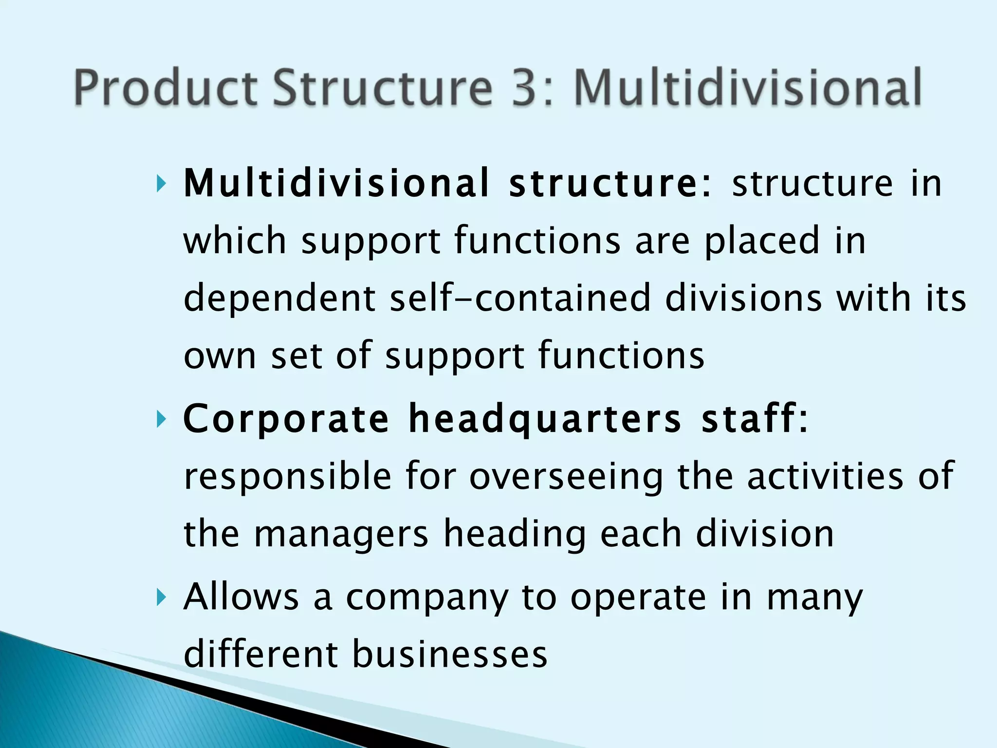 Multidivisional structure:  structure   in which support functions are placed in dependent self-contained divisions with its own set of support functions Corporate headquarters staff:  responsible for overseeing the activities of the managers heading each division  Allows a company to operate in many different businesses  