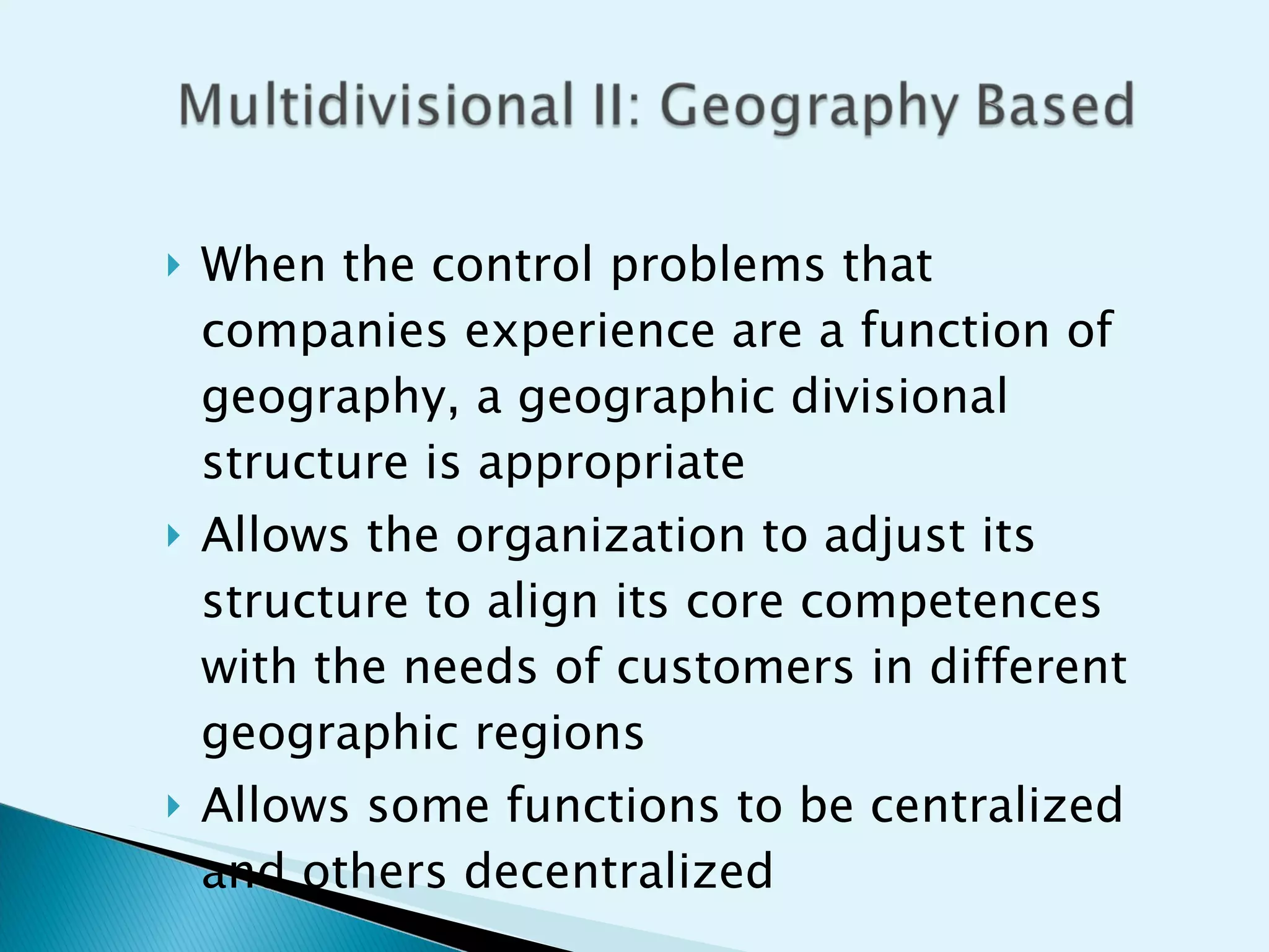 When the control problems that companies experience are a function of geography, a geographic divisional structure is appropriate Allows the organization to adjust its structure to align its core competences with the needs of customers in different geographic regions Allows some functions to be centralized and others decentralized 