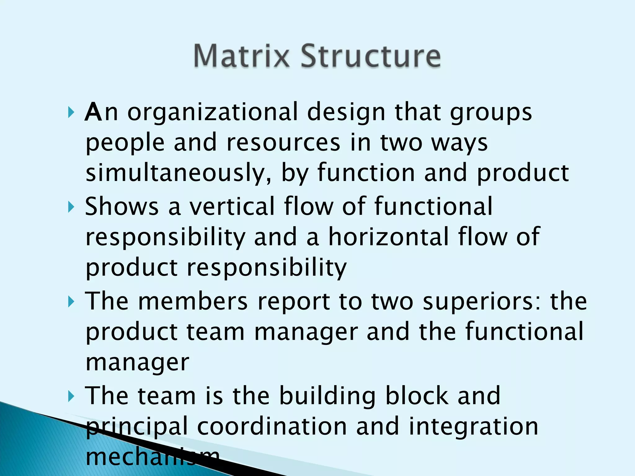 A n organizational design that groups people and resources in two ways simultaneously, by function and product Shows a vertical flow of functional responsibility and a horizontal flow of product responsibility The members report to two superiors: the product team manager and the functional manager The team is the building block and principal coordination and integration mechanism 