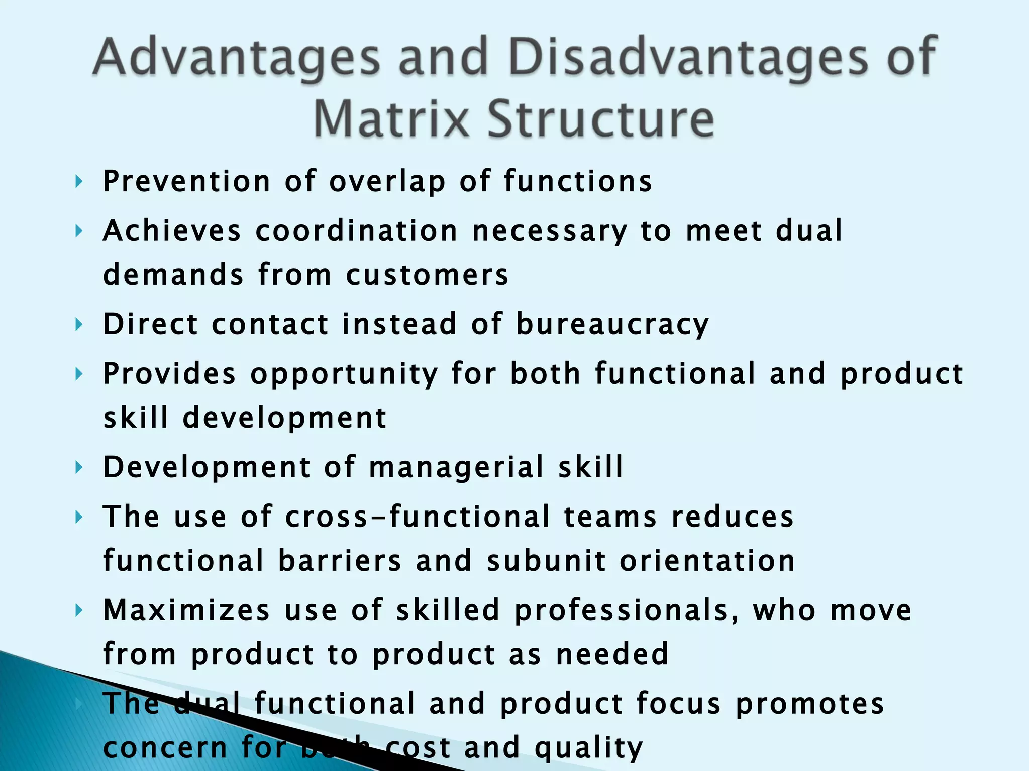 Prevention of overlap of functions  Achieves coordination necessary to meet dual demands from customers Direct contact instead of bureaucracy Provides opportunity for both functional and product skill development Development of managerial skill   The use of cross-functional teams reduces functional barriers and subunit orientation Maximizes use of skilled professionals, who move from product to product as needed The dual functional and product focus promotes concern for both cost and quality 