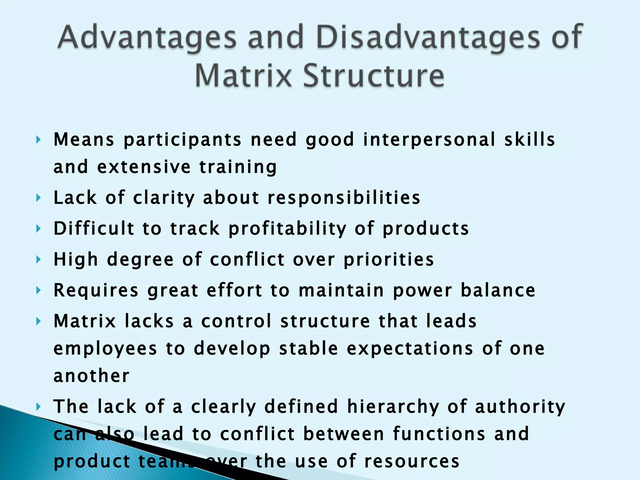Means participants need good interpersonal skills and extensive training Lack of clarity about responsibilities Difficult to track profitability of products High degree of conflict over priorities Requires great effort to maintain power balance Matrix lacks a control structure that leads employees to develop stable expectations of one another The lack of a clearly defined hierarchy of authority can also lead to conflict between functions and product teams over the use of resources People are likely to experience a vacuum of authority and responsibility  