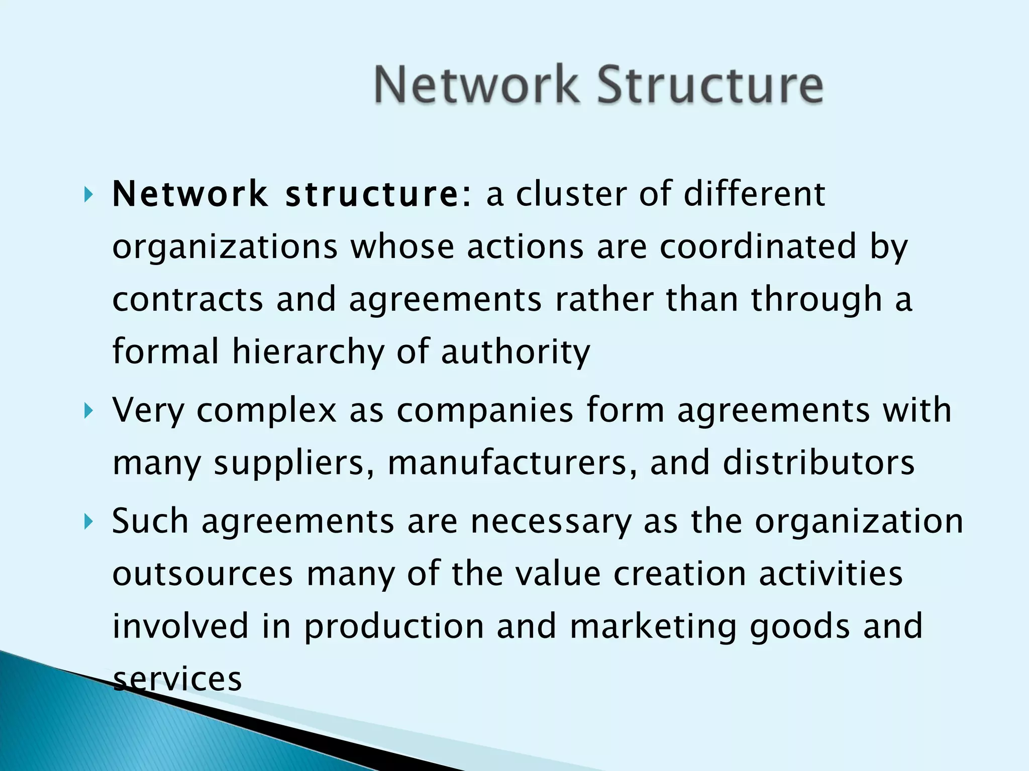 Network structure:  a cluster of different organizations whose actions are coordinated by contracts and agreements rather than through a formal hierarchy of authority Very complex as companies form agreements with many suppliers, manufacturers, and distributors Such agreements are necessary as the organization outsources many of the value creation activities involved in production and marketing goods and services 
