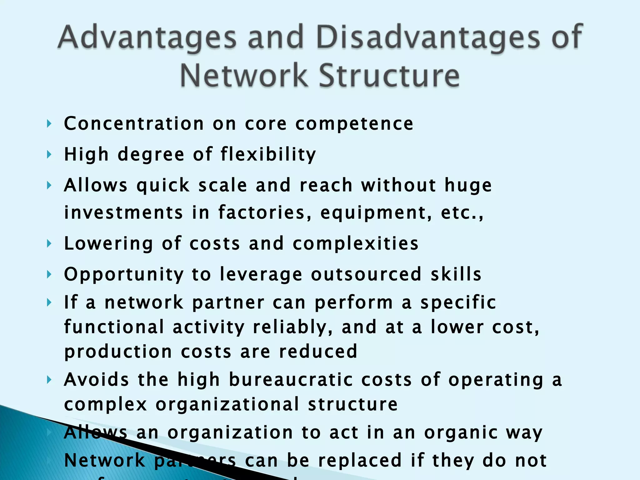 Concentration on core competence  High degree of flexibility  Allows quick scale and reach without huge investments in factories, equipment, etc., Lowering of costs and complexities  Opportunity to leverage outsourced skills If a network partner can perform a specific functional activity reliably, and at a lower cost, production costs are reduced Avoids the high bureaucratic costs of operating a complex organizational structure Allows an organization to act in an organic way Network partners can be replaced if they do not perform up to standards 