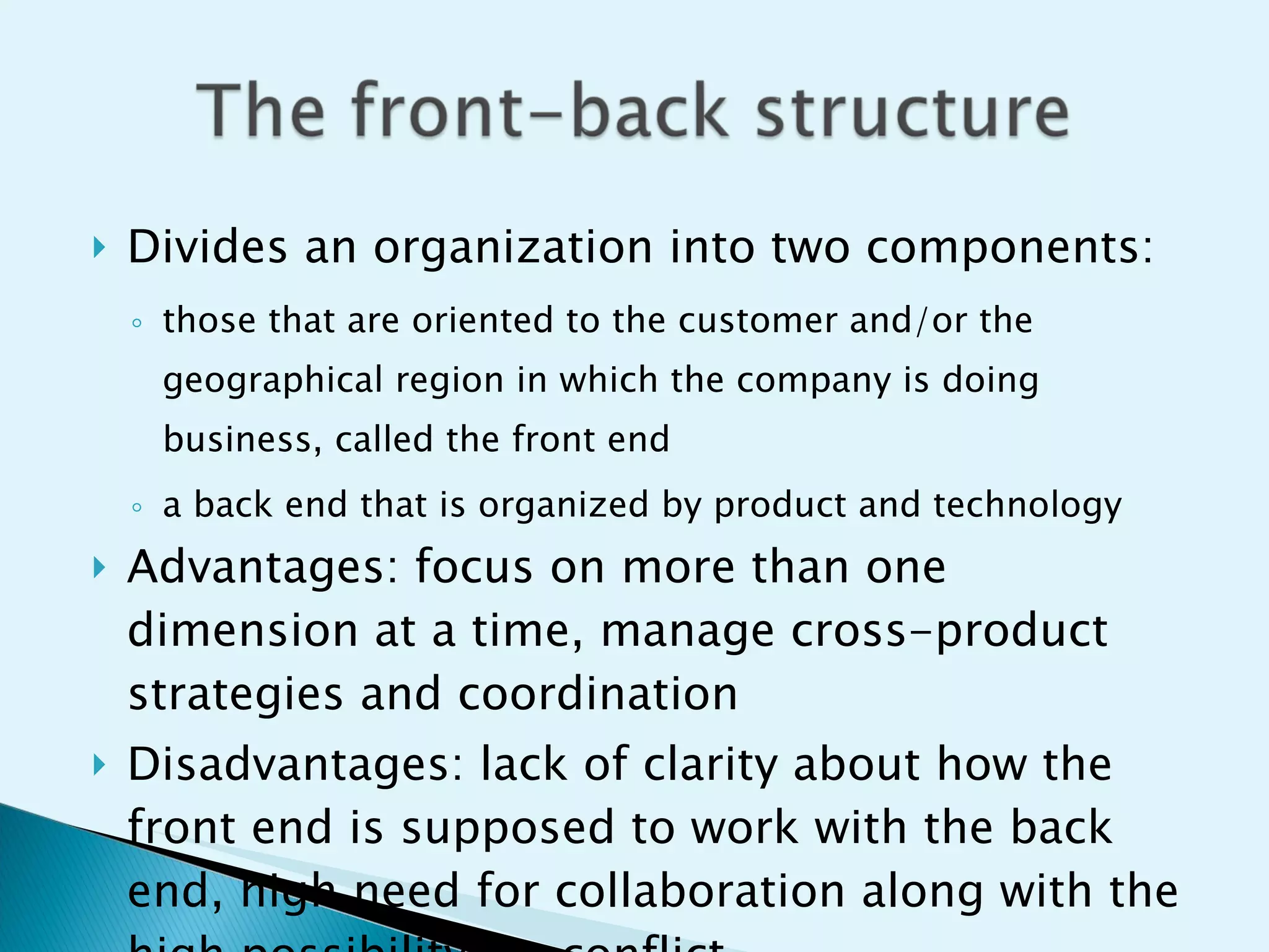 Divides an organization into two components: those that are oriented to the customer and/or the geographical region in which the company is doing business, called the front end a back end that is organized by product and technology Advantages: focus on more than one dimension at a time, manage cross-product strategies and coordination Disadvantages: lack of clarity about how the front end is supposed to work with the back end, high need for collaboration along with the high possibility for conflict 