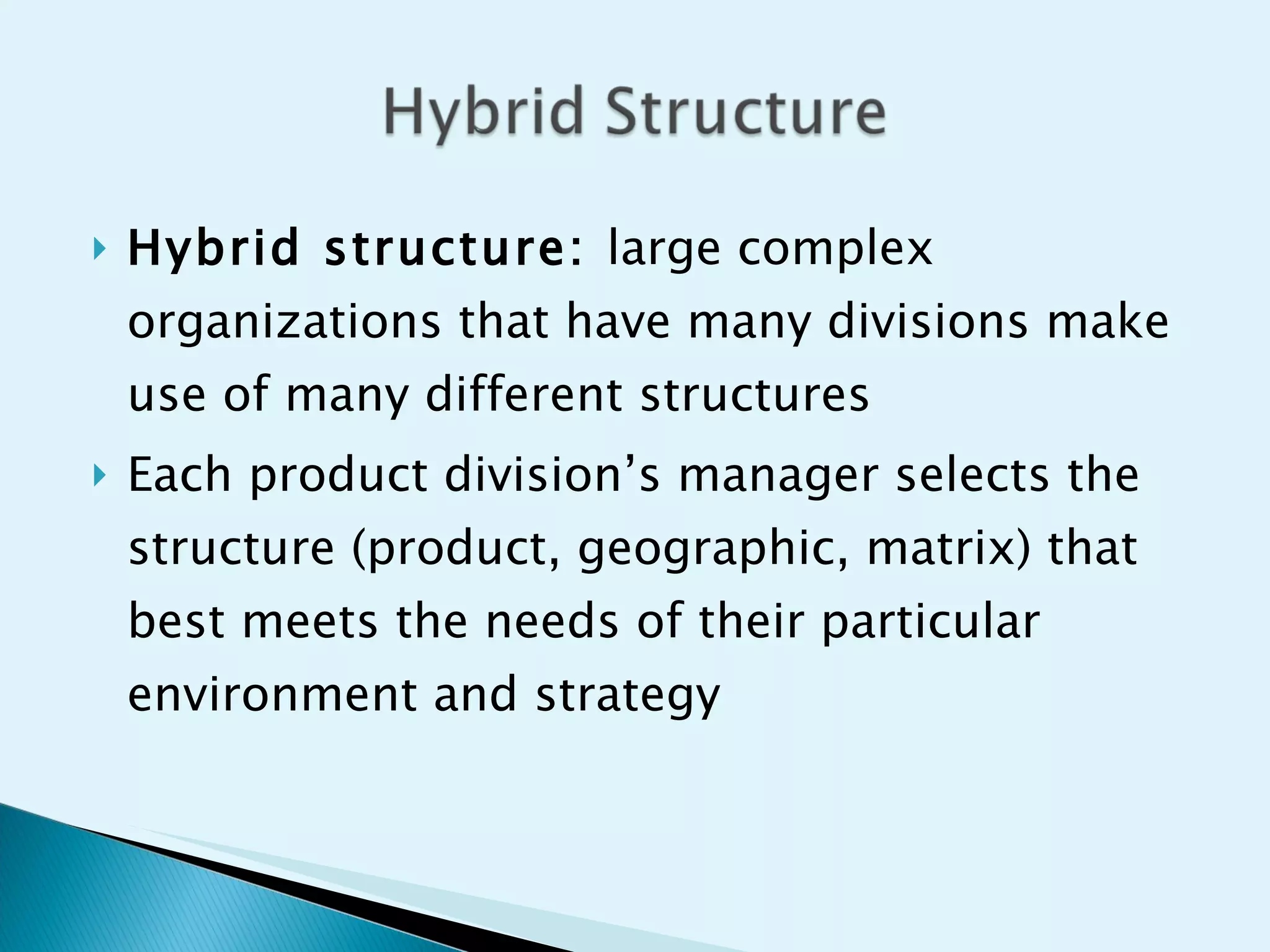 Hybrid structure:  large complex organizations that have many divisions make use of many different structures Each product division’s manager selects the structure (product, geographic, matrix) that best meets the needs of their particular environment and strategy 