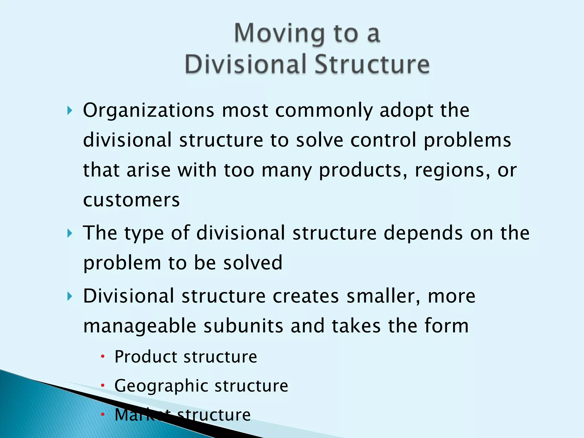Organizations most commonly adopt the divisional structure to solve control problems that arise with too many products, regions, or customers The type of divisional structure depends on the problem to be solved Divisional structure creates smaller, more manageable subunits and takes the form Product structure Geographic structure Market structure 