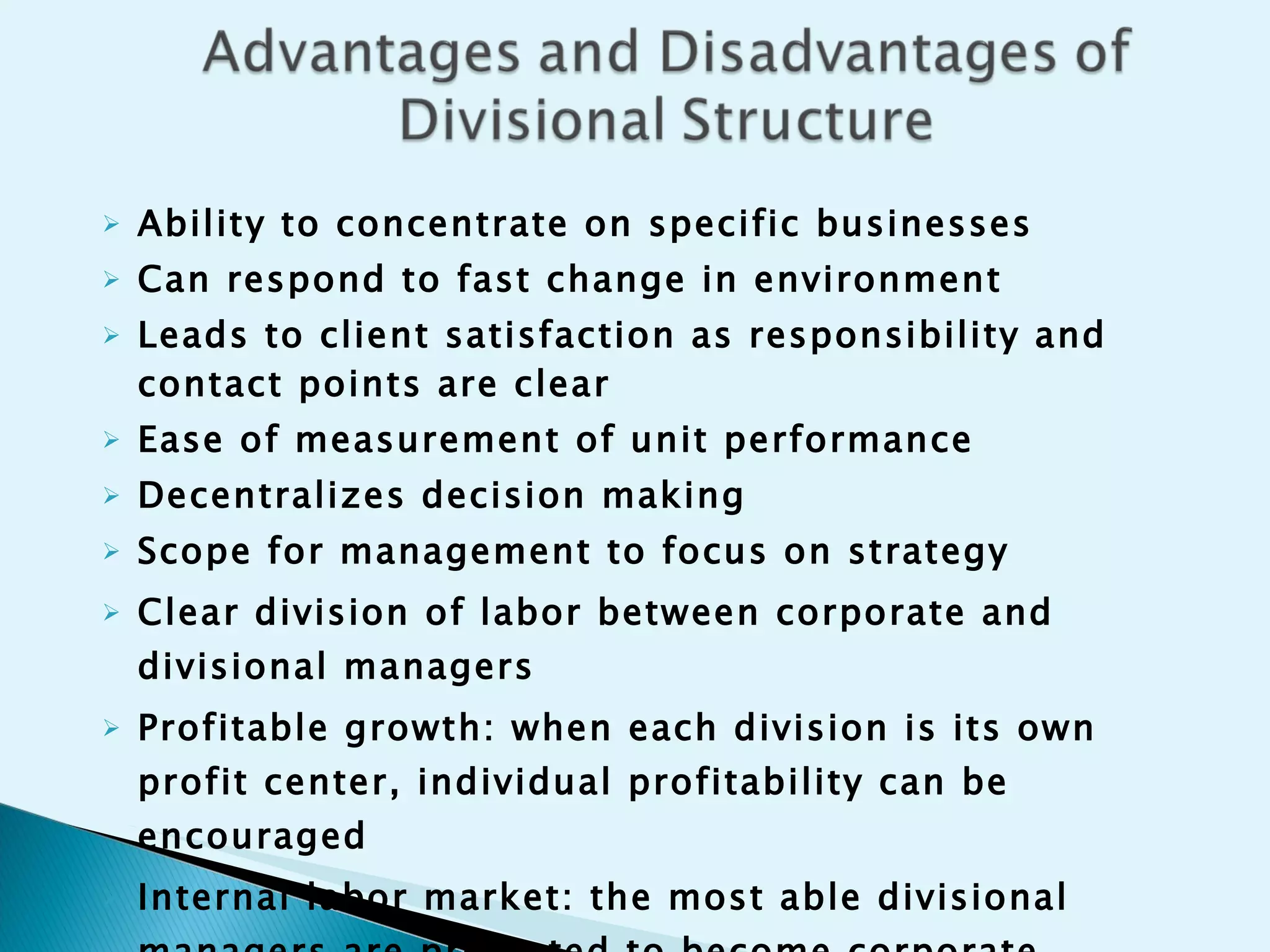 Ability to concentrate on specific businesses Can respond to fast change in environment Leads to client satisfaction as responsibility and contact points are clear Ease of measurement of unit performance  Decentralizes decision making  Scope for management to focus on strategy   Clear division of labor between corporate and divisional managers Profitable growth: when each division is its own profit center, individual profitability can be encouraged Internal labor market: the most able divisional managers are promoted to become corporate managers 