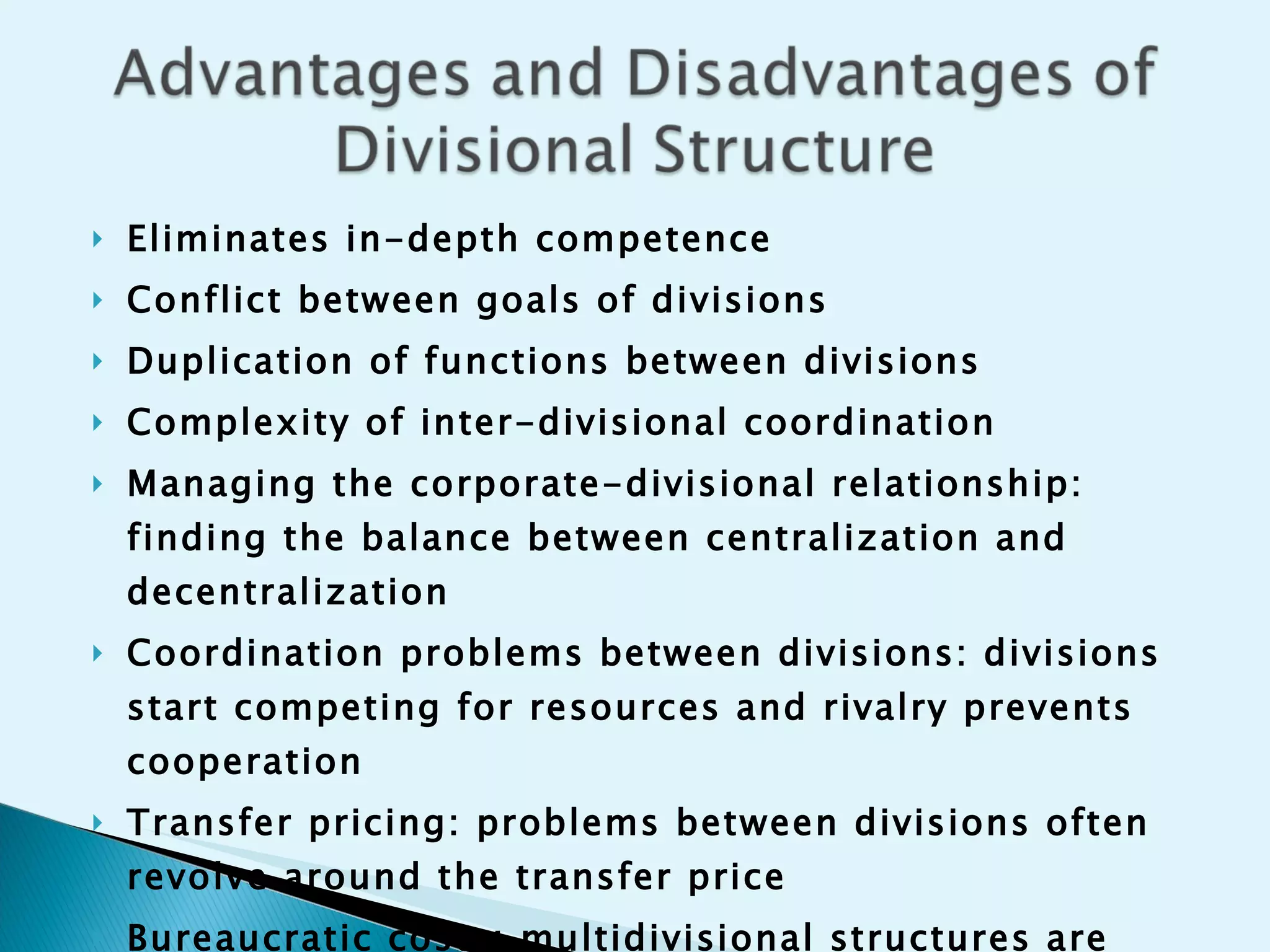 Eliminates in-depth competence Conflict between goals of divisions Duplication of functions between divisions Complexity of inter-divisional coordination Managing the corporate-divisional relationship: finding the balance between centralization and decentralization Coordination problems between divisions: divisions start competing for resources and rivalry prevents cooperation Transfer pricing: problems between divisions often revolve around the transfer price  Bureaucratic costs: multidivisional structures are very expensive to operate  