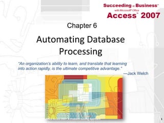 Automating Database Processing Succeeding in Business with Microsoft Office Access 2007: A Problem-Solving Approach  1 Chapter 6 “An organization’s ability to learn, and translate that learninginto action rapidly, is the ultimate competitive advantage.”—Jack Welch 